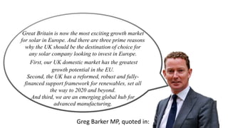 Great Britain is now the most exciting growth market 
for solar in Europe. And there are three prime reasons 
why the UK should be the destination of choice for 
any solar company looking to invest in Europe. 
First, our UK domestic market has the greatest 
growth potential in the EU. 
Second, the UK has a reformed, robust and fully-financed 
support framework for renewables, set all 
the way to 2020 and beyond. 
And third, we are an emerging global hub for 
advanced manufacturing. 
Greg Barker MP, quoted in: 
 