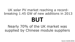 UK solar PV market reaching a record-breaking 
1.45 GW of new additions in 2013 
Nearly 70% of the UK market was 
supplied by Chinese module suppliers 
Source: Colville (2014) 
BUT 
 