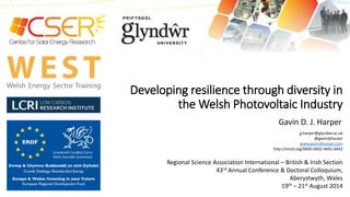 Developing resilience through diversity in 
the Welsh Photovoltaic Industry 
Gavin D. J. Harper 
g.harper@glyndwr.ac.uk 
@gavindjharper 
www.gavindjharper.com 
http://orcid.org/0000-0002-4691-6642 
Regional Science Association International – British & Irish Section 
43rd Annual Conference & Doctoral Colloquium, 
Aberystwyth, Wales 
19th – 21st August 2014 
 