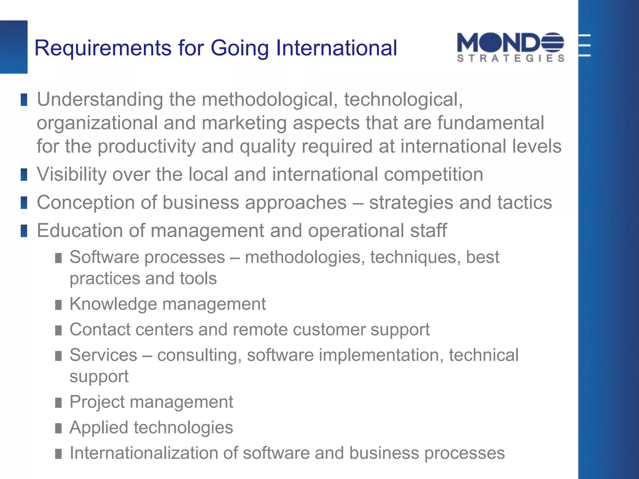 Requirements for Going International
Understanding the methodological, technological,
organizational and marketing aspects that are fundamental
for the productivity and quality required at international levels
Visibility over the local and international competition
Conception of business approaches – strategies and tactics
Education of management and operational staff
Software processes – methodologies, techniques, best
practices and tools
Knowledge management
Contact centers and remote customer support
Services – consulting, software implementation, technical
support
Project management
Applied technologies
Internationalization of software and business processes
 