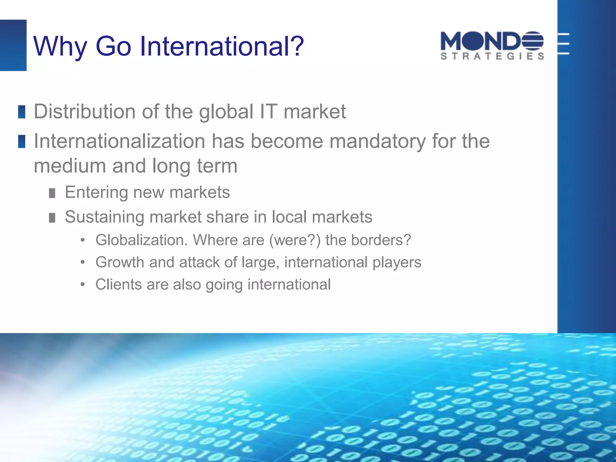 Why Go International?
Distribution of the global IT market
Internationalization has become mandatory for the
medium and long term
Entering new markets
Sustaining market share in local markets
• Globalization. Where are (were?) the borders?
• Growth and attack of large, international players
• Clients are also going international
 