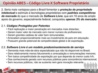 Opinião ABES – Código Livre X Software Proprietário
2. Seria mais vantajoso para o Brasil fomentar a proteção de propriedade
intelectual e estímulo à tecnologias proprietárias com padrões competitivos
de mercado do que o mercado de Software Livre, que em 10 anos de amplo
apoio do governo, especialmente federal, conquistou apenas 3% do mercado:

2.1. Códigos Protegidos por Patentes
    • Fácil replicação e maior penetração em mercados mais distantes;
    • Geram maior valor de mercado com menor numero de profissionais;
    • Geram grandes cadeias de valor bem remuneradas;
    • Arrecadam proporcionalmente mais ao investimento do país em educação;
    • Possuem grande potencial de competitividade global e de exportação.

2.2. Software Livre é um modelo predominantemente de serviço
    • Demanda mais mão-de-obra especializada que não há disponível no Brasil;
    • Gera relativamente menos faturamento e arrecadação e remunerações menores;
    • Tem baixa competitividade de exportação por que depende do menor custo h/h;
    • Doa conhecimento gerado com recursos públicos para concorrência internacional;
    • Sem recursos públicos, não se sustenta nem gera inovação relevante.
 