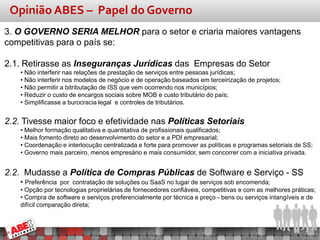 Opinião ABES – Papel do Governo
3. O GOVERNO SERIA MELHOR para o setor e criaria maiores vantagens
competitivas para o país se:

2.1. Retirasse as Inseguranças Jurídicas das Empresas do Setor
    • Não interferir nas relações de prestação de serviços entre pessoas jurídicas;
    • Não interferir nos modelos de negócio e de operação baseados em terceirização de projetos;
    • Não permitir a bitributação de ISS que vem ocorrendo nos municípios;
    • Reduzir o custo de encargos sociais sobre MOB e custo tributário do país;
    • Simplificasse a burocracia legal e controles de tributários.


2.2. Tivesse maior foco e efetividade nas Políticas Setoriais
    • Melhor formação qualitativa e quantitativa de profissionais qualificados;
    • Mais fomento direto ao desenvolvimento do setor e a PDI empresarial;
    • Coordenação e interlocução centralizada e forte para promover as políticas e programas setoriais de SS;
    • Governo mais parceiro, menos empresário e mais consumidor, sem concorrer com a iniciativa privada.


2.2. Mudasse a Política de Compras Públicas de Software e Serviço - SS
    • Preferência por contratação de soluções ou SaaS no lugar de serviços sob encomenda;
    • Opção por tecnologias proprietárias de fornecedores confiáveis, competitivas e com as melhores práticas;
    • Compra de software e serviços preferencialmente por técnica e preço - bens ou serviços intangíveis e de
    difícil comparação direta;
 
