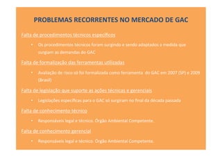 Falta	
  de	
  procedimentos	
  técnicos	
  especíﬁcos	
  
•  Os	
  procedimentos	
  técnicos	
  foram	
  surgindo	
  e	
  sendo	
  adaptados	
  a	
  medida	
  que	
  
surgiam	
  as	
  demandas	
  do	
  GAC	
  
Falta	
  de	
  formalização	
  das	
  ferramentas	
  u[lizadas	
  
•  Avaliação	
  de	
  risco	
  só	
  foi	
  formalizada	
  como	
  ferramenta	
  	
  do	
  GAC	
  em	
  2007	
  (SP)	
  e	
  2009	
  
(Brasil)	
  
Falta	
  de	
  legislação	
  que	
  suporte	
  as	
  ações	
  técnicas	
  e	
  gerenciais	
  
•  Legislações	
  especíﬁcas	
  para	
  o	
  GAC	
  só	
  surgiram	
  no	
  ﬁnal	
  da	
  década	
  passada	
  
Falta	
  de	
  conhecimento	
  técnico	
  
•  Responsáveis	
  legal	
  e	
  técnico.	
  Órgão	
  Ambiental	
  Competente.	
  
Falta	
  de	
  conhecimento	
  gerencial	
  
•  Responsáveis	
  legal	
  e	
  técnico.	
  Órgão	
  Ambiental	
  Competente.	
  
PROBLEMAS	
  RECORRENTES	
  NO	
  MERCADO	
  DE	
  GAC	
  
 