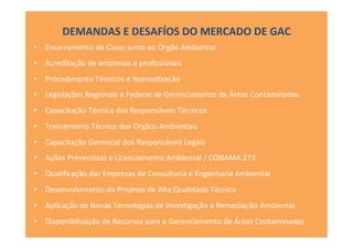 •  Encerramento	
  de	
  Casos	
  junto	
  ao	
  Orgão	
  Ambiental	
  
•  Acreditação	
  de	
  empresas	
  e	
  proﬁssionais	
  
•  Procedimento	
  Técnicos	
  e	
  Norma[zação	
  
•  Legislações	
  Regionais	
  e	
  Federal	
  de	
  Gerenciamento	
  de	
  Áreas	
  Contaminadas	
  
•  Capacitação	
  Técnica	
  dos	
  Responsáveis	
  Técnicos	
  
•  Treinamento	
  Técnico	
  dos	
  Orgãos	
  Ambientais	
  
•  Capacitação	
  Gerencial	
  dos	
  Responsáveis	
  Legais	
  
•  Ações	
  Preven[vas	
  e	
  Licenciamento	
  Ambiental	
  /	
  CONAMA	
  273	
  
•  Qualiﬁcação	
  das	
  Empresas	
  de	
  Consultoria	
  e	
  Engenharia	
  Ambiental	
  
•  Desenvolvimento	
  de	
  Projetos	
  de	
  Alta	
  Qualidade	
  Técnica	
  
•  Aplicação	
  de	
  Novas	
  Tecnologias	
  de	
  Inves[gação	
  e	
  Remediação	
  Ambiental	
  
•  Disponibilização	
  de	
  Recursos	
  para	
  o	
  Gerenciamento	
  de	
  Áreas	
  Contaminadas	
  
DEMANDAS	
  E	
  DESAFÍOS	
  DO	
  MERCADO	
  DE	
  GAC	
  
 