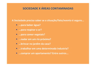 SOCIEDADE	
  X	
  ÁREAS	
  CONTAMINADAS	
  
A	
  Sociedade	
  precisa	
  saber	
  se	
  a	
  situação/fato/evento	
  é	
  seguro...	
  
!  ...para	
  beber	
  água?	
  
!  ...para	
  respirar	
  o	
  ar?	
  
!  ...para	
  comer	
  vegetais?	
  
!  ...nadar	
  em	
  um	
  rio	
  próximo?	
  
!  ...brincar	
  no	
  jardim	
  da	
  casa?	
  
!  ...trabalhar	
  em	
  uma	
  determinada	
  industria?	
  
!  ...comprar	
  um	
  apartamento?	
  Entre	
  outros...	
  
 