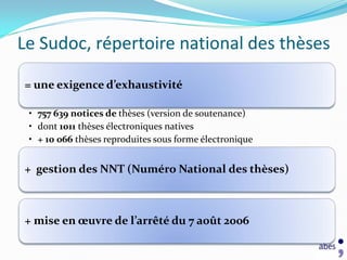 Le Sudoc, répertoire national des thèses

= une exigence d’exhaustivité

 • 757 639 notices de thèses (version de soutenance)
 • dont 1011 thèses électroniques natives
 • + 10 066 thèses reproduites sous forme électronique


+ gestion des NNT (Numéro National des thèses)



+ mise en œuvre de l’arrêté du 7 août 2006
 