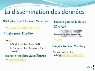 La dissémination des données
Widgets pour Univers Netvibes       Interrogation fédérée
  centre de veille de l'ABES       (Z39-50)

Plugin pour Fire Fox

  ici                               CCFR
     Sudoc recherche = ISSN
                                   Scripts Grease Monkey
     Sudoc recherche = tous les
         mots                      Pour en savoir plus :
Interconnection avec Zotero        Le blog "encore un biblioblog"
  En savoir plus
 