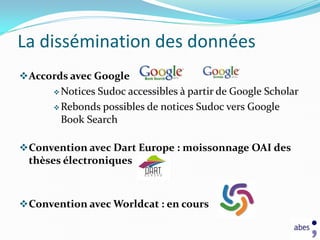 La dissémination des données
 Accords avec Google
       NoticesSudoc accessibles à partir de Google Scholar
       Rebonds possibles de notices Sudoc vers Google
        Book Search

 Convention avec Dart Europe : moissonnage OAI des
 thèses électroniques



 Convention avec Worldcat : en cours
 