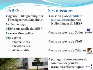 L’ABES …                      Ses missions
 Agence Bibliographique de    mise en place d’outils de
  l’Enseignement Supérieur      mutualisation pour les
 créée en 1994                 bibliothèques du MESR
 EPA sous tutelle du MESR
 siège à Montpellier          mise en œuvre du Sudoc
 60 agents
   informaticiens             mise en œuvre de STAR
   bibliothécaires
   administratifs             mise en œuvre de Calames


                               portage de groupements de
                                commandes pour les
                                ressources électroniques
 