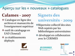 Aperçu sur les « nouveaux » catalogues
Calames - 2007                Signets des
 Catalogue en ligne des      universités - 2009
 archives et manuscrits de
                           Répertoire collectif des sites
 l’enseignement supérieur
                            Web repérés par les
 outil de catalogage en    bibliothèques universitaires
 EAD (Xmetal)
                            développé en collaboration
 20 établissements         avec le CERIMES
 déployés
 