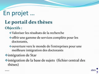 En projet …
Le portail des thèses
Objectifs :
   Valoriser les résultats de la recherche
   offrir une gamme de services complète pour les
    doctorants,
   ouverture vers le monde de l’entreprises pour une
    meilleure intégration des doctorants
intégration de Star
intégration de la base de sujets (fichier central des
 thèses)
…..
 