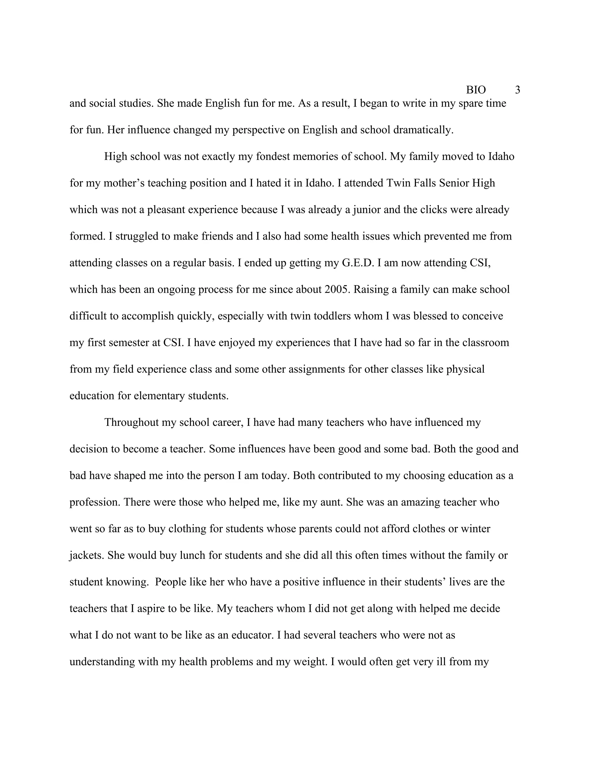BIO      3
and social studies. She made English fun for me. As a result, I began to write in my spare time

for fun. Her influence changed my perspective on English and school dramatically.

       High school was not exactly my fondest memories of school. My family moved to Idaho

for my mother’s teaching position and I hated it in Idaho. I attended Twin Falls Senior High

which was not a pleasant experience because I was already a junior and the clicks were already

formed. I struggled to make friends and I also had some health issues which prevented me from

attending classes on a regular basis. I ended up getting my G.E.D. I am now attending CSI,

which has been an ongoing process for me since about 2005. Raising a family can make school

difficult to accomplish quickly, especially with twin toddlers whom I was blessed to conceive

my first semester at CSI. I have enjoyed my experiences that I have had so far in the classroom

from my field experience class and some other assignments for other classes like physical

education for elementary students.

       Throughout my school career, I have had many teachers who have influenced my

decision to become a teacher. Some influences have been good and some bad. Both the good and

bad have shaped me into the person I am today. Both contributed to my choosing education as a

profession. There were those who helped me, like my aunt. She was an amazing teacher who

went so far as to buy clothing for students whose parents could not afford clothes or winter

jackets. She would buy lunch for students and she did all this often times without the family or

student knowing. People like her who have a positive influence in their students’ lives are the

teachers that I aspire to be like. My teachers whom I did not get along with helped me decide

what I do not want to be like as an educator. I had several teachers who were not as

understanding with my health problems and my weight. I would often get very ill from my
 