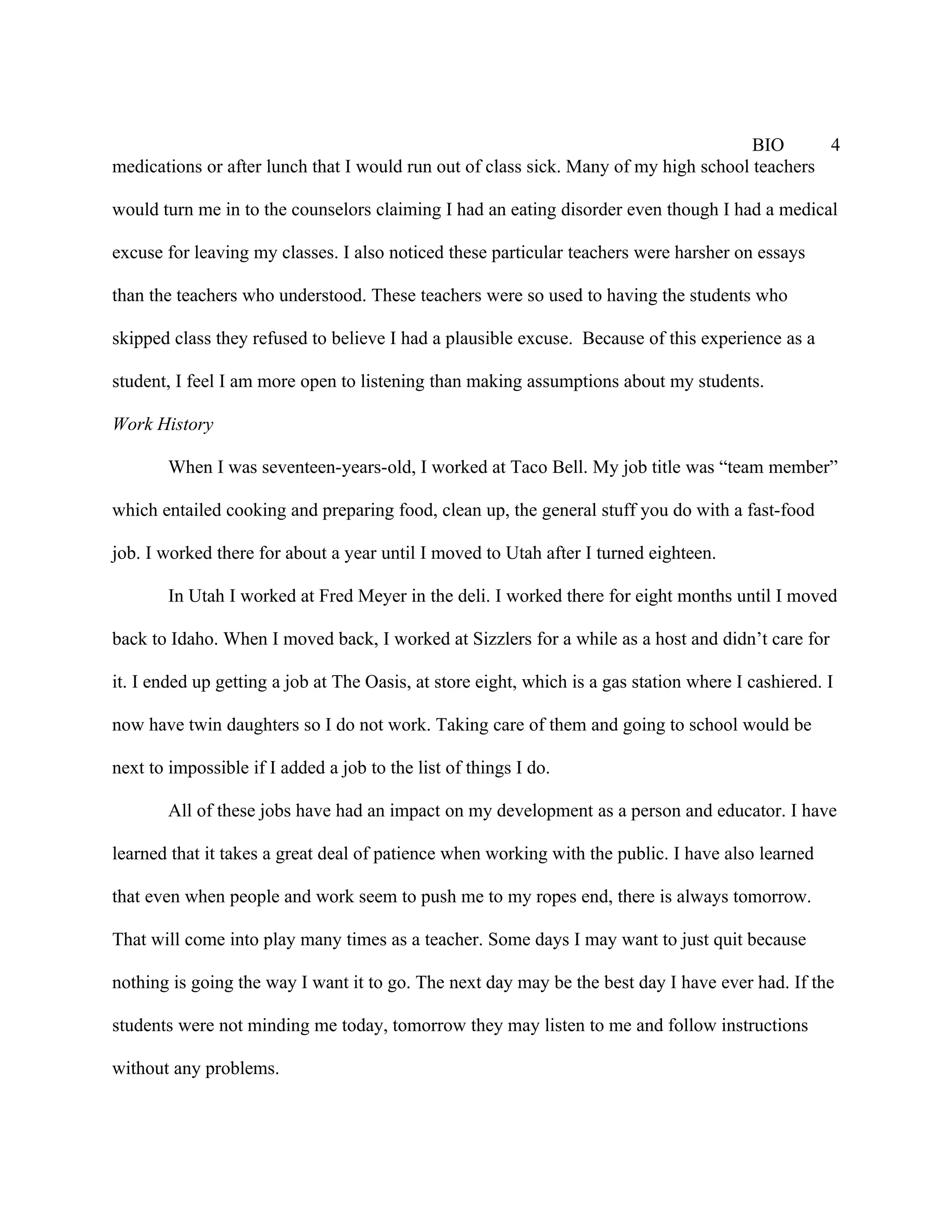 BIO      4
medications or after lunch that I would run out of class sick. Many of my high school teachers

would turn me in to the counselors claiming I had an eating disorder even though I had a medical

excuse for leaving my classes. I also noticed these particular teachers were harsher on essays

than the teachers who understood. These teachers were so used to having the students who

skipped class they refused to believe I had a plausible excuse. Because of this experience as a

student, I feel I am more open to listening than making assumptions about my students.

Work History

        When I was seventeen-years-old, I worked at Taco Bell. My job title was “team member”

which entailed cooking and preparing food, clean up, the general stuff you do with a fast-food

job. I worked there for about a year until I moved to Utah after I turned eighteen.

        In Utah I worked at Fred Meyer in the deli. I worked there for eight months until I moved

back to Idaho. When I moved back, I worked at Sizzlers for a while as a host and didn’t care for

it. I ended up getting a job at The Oasis, at store eight, which is a gas station where I cashiered. I

now have twin daughters so I do not work. Taking care of them and going to school would be

next to impossible if I added a job to the list of things I do.

        All of these jobs have had an impact on my development as a person and educator. I have

learned that it takes a great deal of patience when working with the public. I have also learned

that even when people and work seem to push me to my ropes end, there is always tomorrow.

That will come into play many times as a teacher. Some days I may want to just quit because

nothing is going the way I want it to go. The next day may be the best day I have ever had. If the

students were not minding me today, tomorrow they may listen to me and follow instructions

without any problems.
 