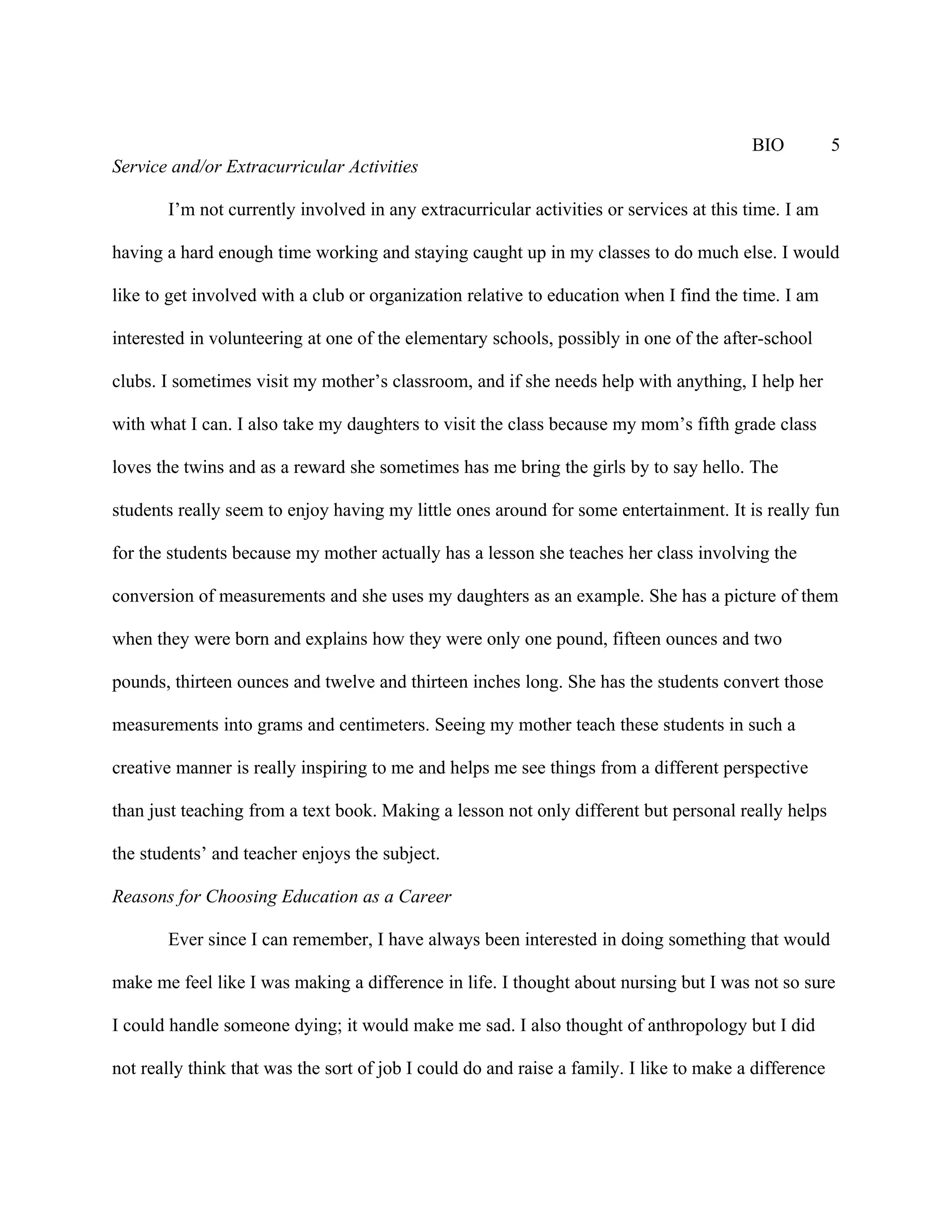 BIO           5
Service and/or Extracurricular Activities

       I’m not currently involved in any extracurricular activities or services at this time. I am

having a hard enough time working and staying caught up in my classes to do much else. I would

like to get involved with a club or organization relative to education when I find the time. I am

interested in volunteering at one of the elementary schools, possibly in one of the after-school

clubs. I sometimes visit my mother’s classroom, and if she needs help with anything, I help her

with what I can. I also take my daughters to visit the class because my mom’s fifth grade class

loves the twins and as a reward she sometimes has me bring the girls by to say hello. The

students really seem to enjoy having my little ones around for some entertainment. It is really fun

for the students because my mother actually has a lesson she teaches her class involving the

conversion of measurements and she uses my daughters as an example. She has a picture of them

when they were born and explains how they were only one pound, fifteen ounces and two

pounds, thirteen ounces and twelve and thirteen inches long. She has the students convert those

measurements into grams and centimeters. Seeing my mother teach these students in such a

creative manner is really inspiring to me and helps me see things from a different perspective

than just teaching from a text book. Making a lesson not only different but personal really helps

the students’ and teacher enjoys the subject.

Reasons for Choosing Education as a Career

       Ever since I can remember, I have always been interested in doing something that would

make me feel like I was making a difference in life. I thought about nursing but I was not so sure

I could handle someone dying; it would make me sad. I also thought of anthropology but I did

not really think that was the sort of job I could do and raise a family. I like to make a difference
 
