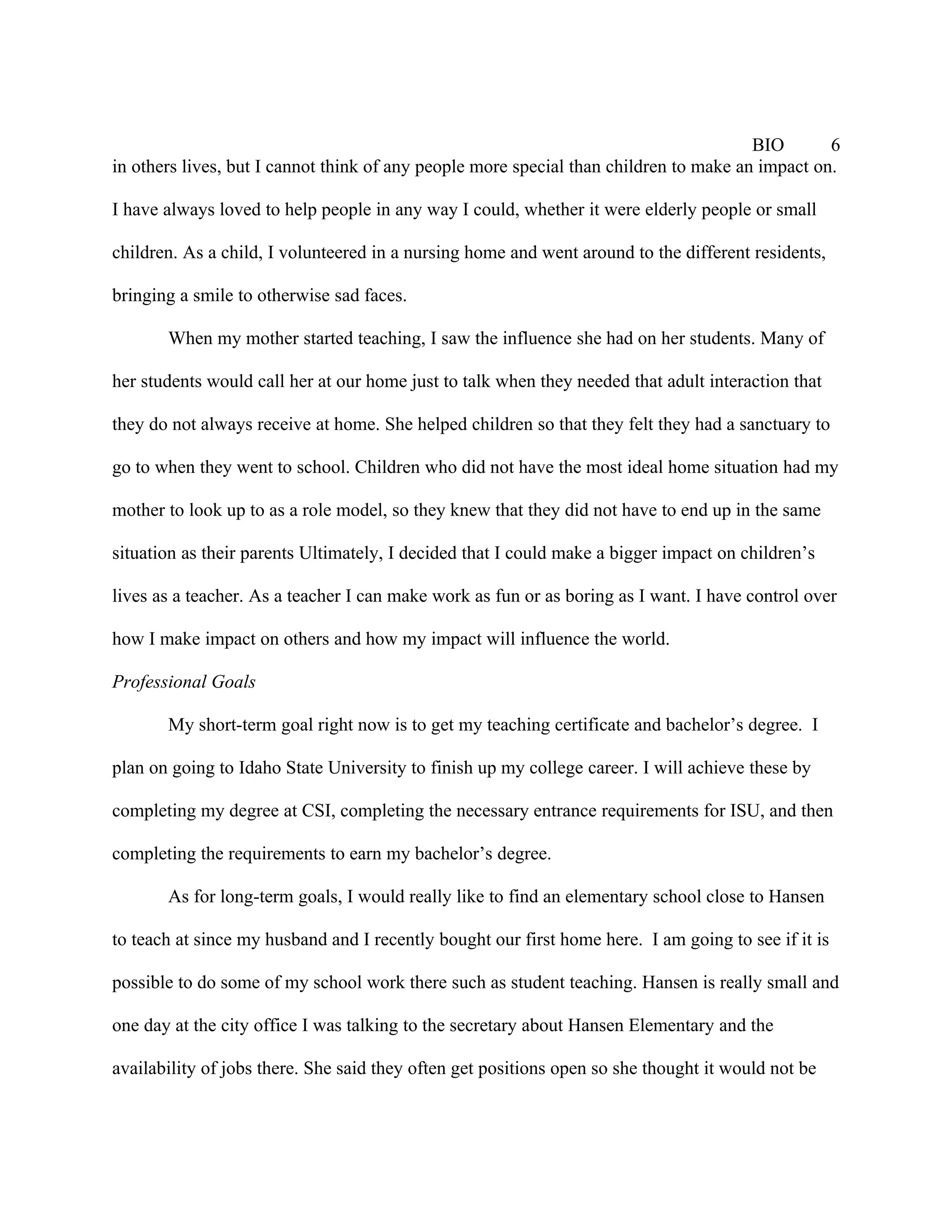 BIO       6
in others lives, but I cannot think of any people more special than children to make an impact on.

I have always loved to help people in any way I could, whether it were elderly people or small

children. As a child, I volunteered in a nursing home and went around to the different residents,

bringing a smile to otherwise sad faces.

       When my mother started teaching, I saw the influence she had on her students. Many of

her students would call her at our home just to talk when they needed that adult interaction that

they do not always receive at home. She helped children so that they felt they had a sanctuary to

go to when they went to school. Children who did not have the most ideal home situation had my

mother to look up to as a role model, so they knew that they did not have to end up in the same

situation as their parents Ultimately, I decided that I could make a bigger impact on children’s

lives as a teacher. As a teacher I can make work as fun or as boring as I want. I have control over

how I make impact on others and how my impact will influence the world.

Professional Goals

       My short-term goal right now is to get my teaching certificate and bachelor’s degree. I

plan on going to Idaho State University to finish up my college career. I will achieve these by

completing my degree at CSI, completing the necessary entrance requirements for ISU, and then

completing the requirements to earn my bachelor’s degree.

       As for long-term goals, I would really like to find an elementary school close to Hansen

to teach at since my husband and I recently bought our first home here. I am going to see if it is

possible to do some of my school work there such as student teaching. Hansen is really small and

one day at the city office I was talking to the secretary about Hansen Elementary and the

availability of jobs there. She said they often get positions open so she thought it would not be
 