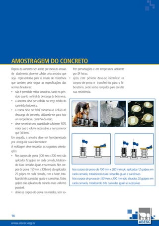 14
www.abesc.org.br
Associação Brasileira das Empresas de Serviços de Concretagem do Brasil
www.abesc.org.br
Depois do concreto ser aceito por meio do ensaio
de abatimento, deve-se coletar uma amostra que
seja representativa para o ensaio de resistência
que também deve seguir as especificações das
normas brasileiras:
não é permitido retirar amostras, tanto no prin-
cípio quanto no final da descarga da betoneira;
a amostra deve ser colhida no terço médio do
caminhão-betoneira;
a coleta deve ser feita cortando-se o fluxo de
descarga do concreto, utilizando-se para isso
um recipiente ou carrinho-de-mão;
deve-se retirar uma quantidade suficiente, 50%
maior que o volume necessário, e nunca menor
que 30 litros.
Em seguida, a amostra deve ser homogeneizada
pra assegurar sua uniformidade.
A moldagem deve respeitar as seguintes orienta-
ções:
Nos corpos de prova (100 mm x 200 mm) são
aplicados12golpesemcadacamada,totalizan-
do duas camadas iguais e sucessivas. Nos cor-
posdeprova(150mmx300mm)sãoaplicados
25 golpes em cada camada, com a haste, tota-
lizando três camadas iguais e sucessivas. Estes
golpes são aplicados da maneira mais uniforme
possível;
deixe os corpos-de-prova nos moldes, sem so-
•
•
•
•
•
•
Amostragem do Concreto
frer perturbações e em temperatura ambiente
por 24 horas;
após este período deve-se identificar os
corpos-de-prova e transferi-los para o la-
boratório, onde serão rompidos para atestar
sua resistência.
•
Nos corpos de prova de 100 mm x 200 mm são aplicados 12 golpes em
cada camada, totalizando duas camadas iguais e sucessivas.
Nos corpos de prova de 150 mm x 300 mm são alicados 25 golpes em
cada camada, totalizando três camadas iguais e sucessivas.
 