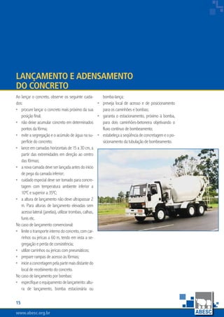 www.abesc.org.brwww.abesc.org.brwww.abesc.org.br
15
Associação Brasileira das Empresas de Serviços de Concretagem do Brasil
Ao lançar o concreto, observe os seguinte cuida-
dos:
procure lançar o concreto mais próximo da sua
posição final;
não deixe acumular concreto em determinados
pontos da fôrma;
evite a segregação e o acúmulo de água na su-
perfície do concreto;
lance em camadas horizontais de 15 a 30 cm, a
partir das extremidades em direção ao centro
das fôrmas;
a nova camada deve ser lançada antes do início
de pega da camada inferior;
cuidado especial deve ser tomado para concre-
tagem com temperatura ambiente inferior a
10ºC e superior a 35ºC;
a altura de lançamento não deve ultrapassar 2
m. Para alturas de lançamento elevadas sem
acesso lateral (janelas), utilizar trombas, calhas,
funis etc.
No caso de lançamento convencional:
limiteotransporteinternodoconcreto,comcar-
rinhos ou jericas a 60 m, tendo em vista a se-
gregação e perda de consistência;
utilize carrinhos ou jericas com pneumáticos;
prepare rampas de acesso às fôrmas;
inicieaconcretagempelapartemaisdistantedo
local de recebimento do concreto.
No caso de lançamento por bombas:
especifiqueoequipamentodelançamento:altu-
ra de lançamento, bomba estacionária ou
•
•
•
•
•
•
•
•
•
•
•
•
Lançamento e Adensamento
do Concreto
bomba-lança;
preveja local de acesso e de posicionamento
para os caminhões e bombas;
garanta o estacionamento, próximo à bomba,
para dois caminhões-betoneira objetivando o
fluxo contínuo de bombeamento;
estabeleçaaseqüênciadeconcretagemeopo-
sicionamento da tubulação de bombeamento.
•
•
•
 