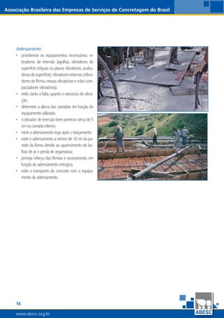16
www.abesc.org.br
Associação Brasileira das Empresas de Serviços de Concretagem do Brasil
www.abesc.org.br
Adensamento
providencie os equipamentos necessários: vi-
bradores de imersão (agulha), vibradores de
superfície (réguas ou placas vibratórias, acaba-
dorasdesuperfície),vibradoresexternos(vibra-
dores de fôrma, mesas vibratórias e rolos com-
pactadores vibratórios);
evite, tanto a falta, quanto o execesso de vibra-
ção;
determine a altura das camadas em função do
equipamento utilizado;
o vibrador de imersão deve penetrar cerca de 5
cm na camada inferior;
inicie o adensamento logo após o lançamento;
evite o adensamento a menos de 10 cm da pa-
rede da fôrma devido ao aparecimento de bo-
lhas de ar e perda de argamassa;
preveja reforço das fôrmas e escoramento, em
função de adensamento enérgico;
evite o transporte do concreto com o equipa-
mento de adensamento.
•
•
•
•
•
•
•
•
 