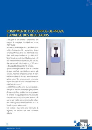 www.abesc.org.brwww.abesc.org.brwww.abesc.org.br
23
Associação Brasileira das Empresas de Serviços de Concretagem do Brasil
A dosagem de um concreto é sempre feita com
margem de segurança especificada em norma
(NBR 12655).
Enquanto o calculista especifica a resistência carac-
terística do concreto - fck - a concreteira dosa o
concreto de forma a atingir uma determinada resis-
tência média, segundo a fórmula: fcj = fck+1,65 S.
Nestafórmula,aresistênciamédiadoconcretoa“i”
dias inclui a resistência especificada pelo calculista
(fck)maisumcoeficientedesegurança(1,65)vezes
o desvio padrão (S) da central de concreto.
Após a concretagem deve-se saber se o concreto
atingiu a resistência especificada em projeto pelo
calculista. Para isso, rompe-se os corpos de prova
moldados no local da obra, em prensas especiais.
Após a ruptura dos corpos-de-prova e, de posse
dosresultadosérealizadoo“controleestatísticoda
resistência do concreto”.
A NBR 12655 especifica como deve ser calculada a
aceitação da estrutura. Como regra geral podemos
afirmar que se faz o caminho inverso da dosagem
do concreto. Ou seja, de posse dos resultados dos
rompimentos dos corpos-de-prova, podemos cal-
cular o valor médio dos rompimentos (fcj) e tam-
bém o desvio padrão, obtendo-se o valor da fck da
fórmula expressa anteriormente.
Este controle é importante como testemunho da
segurança da estrutura que será futuramente
utilizada.
Rompimento dos Corpos-de-Prova
e Análise dos Resultados
 