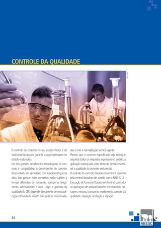 24
www.abesc.org.br
Associação Brasileira das Empresas de Serviços de Concretagem do Brasil
www.abesc.org.br
O controle do concreto no seu estado fresco é de
vital importância para garantir suas propriedades no
estado endurecido.
Um dos grandes desafios dos tecnologistas de con-
creto é compatibilizar o desempenho do concreto
desenvolvidoemlaboratóriocomaqueleentreguena
obra. Isto porque estes concretos estão sujeitos a
formas diferentes de manuseio, transporte, lança-
mento, adensamento e cura. Logo, a garantia da
qualidadedoCDCdependediretamentedeumaapli-
cação efetuada de acordo com práticas recomenda-
Controle da Qualidade
das e com a normalização técnica vigente.
Mesmo que o concreto especificado seja entregue
segundo todos os requisitos expressos no pedido, a
aplicaçãoinadequadapodeafetardeformairreversí-
vel a qualidade do concreto endurecido.
Ocontroledoconcretodosadoemcentraléexercido
pela central dosadora de acordo com a NBR 7212 -
Execução de Concreto Dosado em Central, que inclui
as operações de armazenamento dos materiais, do-
sagem,mistura,transporte,recebimento,controleda
qualidade, inspeção, aceitação e rejeição.
foto:BASF
 