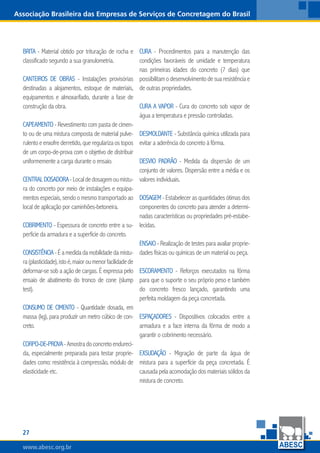 www.abesc.org.brwww.abesc.org.brwww.abesc.org.br
27
Associação Brasileira das Empresas de Serviços de Concretagem do Brasil
Brita - Material obtido por trituração de rocha e
classificado segundo a sua granulometria.
Canteiros de obras - Instalações provisórias
destinadas a alojamentos, estoque de materiais,
equipamentos e almoxarifado, durante a fase de
construção da obra.
Capeamento - Revestimento com pasta de cimen-
to ou de uma mistura composta de material pulve-
rulentoeenxofrederretido,queregularizaostopos
de um corpo-de-prova com o objetivo de distribuir
uniformemente a carga durante o ensaio.
Centraldosadora-Localdedosagemoumistu-
ra do concreto por meio de instalações e equipa-
mentos especiais, sendo o mesmo transportado ao
local de aplicação por caminhões-betoneira.
Cobrimento - Espessura de concreto entre a su-
perfície da armadura e a superfície do concreto.
Consistência-Éamedidadamobilidadedamistu-
ra(plasticidade),istoé,maioroumenorfacilidadede
deformar-se sob a ação de cargas. É expressa pelo
ensaio de abatimento do tronco de cone (slump
test).
Consumo de cimento - Quantidade dosada, em
massa (kg), para produzir um metro cúbico de con-
creto.
Corpo-de-prova-Amostradoconcretoendureci-
da, especialmente preparada para testar proprie-
dades como: resistência à compressão, módulo de
elasticidade etc.
Cura - Procedimentos para a manutenção das
condições favoráveis de umidade e temperatura
nas primeiras idades do concreto (7 dias) que
possibilitamodesenvolvimentodesuaresistênciae
de outras propriedades.
Cura a vapor - Cura do concreto sob vapor de
água a temperatura e pressão controladas.
Desmoldante - Substância química utilizada para
evitar a aderência do concreto à fôrma.
Desvio Padrão - Medida da dispersão de um
conjunto de valores. Dispersão entre a média e os
valores individuais.
Dosagem - Estabelecer as quantidades ótimas dos
componentes do concreto para atender a determi-
nadas características ou propriedades pré-estabe-
lecidas.
Ensaio - Realização de testes para avaliar proprie-
dades físicas ou químicas de um material ou peça.
Escoramento - Reforços executados na fôrma
para que o suporte o seu próprio peso e também
do concreto fresco lançado, garantindo uma
perfeita moldagem da peça concretada.
Espaçadores - Dispositivos colocados entre a
armadura e a face interna da fôrma de modo a
garantir o cobrimento necessário.
Exsudação - Migração de parte da água de
mistura para a superfície da peça concretada. É
causadapelaacomodaçãodosmateriaissólidosda
mistura de concreto.
 