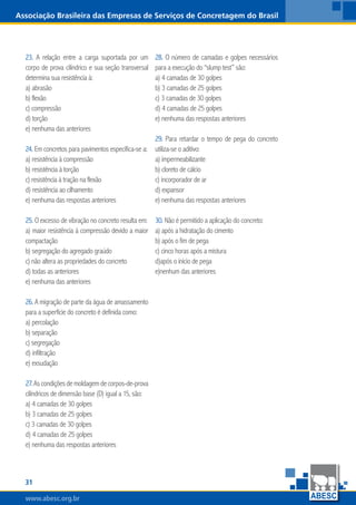 www.abesc.org.brwww.abesc.org.brwww.abesc.org.br
31
Associação Brasileira das Empresas de Serviços de Concretagem do Brasil
23. A relação entre a carga suportada por um
corpo de prova cilíndrico e sua seção transversal
determina sua resistência à:
a) abrasão
b) flexão
c) compressão
d) torção
e) nenhuma das anteriores
24. Em concretos para pavimentos especifica-se a:
a) resistência à compressão
b) resistência à torção
c) resistência à tração na flexão
d) resistência ao cilhamento
e) nenhuma das respostas anteriores
25. O excesso de vibração no concreto resulta em:
a) maior resistência à compressão devido a maior
compactação
b) segregação do agregado graúdo
c) não altera as propriedades do concreto
d) todas as anteriores
e) nenhuma das anteriores
26. A migração de parte da água de amassamento
para a superfície do concreto é definida como:
a) percolação
b) separação
c) segregação
d) infiltração
e) exsudação
27.Ascondiçõesdemoldagemdecorpos-de-prova
cilíndricos de dimensão base (D) igual a 15, são:
a) 4 camadas de 30 golpes
b) 3 camadas de 25 golpes
c) 3 camadas de 30 golpes
d) 4 camadas de 25 golpes
e) nenhuma das respostas anteriores
28. O número de camadas e golpes necessários
para a execução do “slump test” são:
a) 4 camadas de 30 golpes
b) 3 camadas de 25 golpes
c) 3 camadas de 30 golpes
d) 4 camadas de 25 golpes
e) nenhuma das respostas anteriores
29. Para retardar o tempo de pega do concreto
utiliza-se o aditivo:
a) impermeabilizante
b) cloreto de cálcio
c) incorporador de ar
d) expansor
e) nenhuma das respostas anteriores
30. Não é permitido a aplicação do concreto:
a) após a hidratação do cimento
b) após o fim de pega
c) cinco horas após a mistura
d)após o ínicio de pega
e)nenhum das anteriores
 