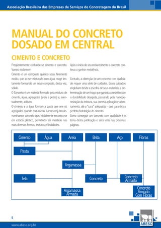 www.abesc.org.brwww.abesc.org.brwww.abesc.org.br

Associação Brasileira das Empresas de Serviços de Concretagem do Brasil
Manual do Concreto
dosado em central
Freqüentemente confunde-se cimento e concreto.
Vamos esclarecer:
Cimento é um composto químico seco, finamente
moído, que ao ser misturado com água reage len-
tamente formando um novo composto, desta vez,
sólido.
O Concreto é um material formado pela mistura de
cimento, água, agregados (areia e pedra) e, even-
tualmente, aditivos.
O cimento e a água formam a pasta que une os
agregados quando endurecida. A este conjunto de-
nominamos concreto que, inicialmente encontra-se
em estado plástico, permitindo ser moldado nas
mais diversas formas, texturas e finalidades.
Apósoiníciodoseuendurecimentooconcretocon-
tinua a ganhar resistência.
Contudo, a obtenção de um concreto com qualida-
de requer uma série de cuidados. Esses cuidados
englobam desde a escolha de seus materiais, a de-
terminação de um traço que garanta a resistência e
a durabilidade desejada, passando pela homoge-
neização da mistura, sua correta aplicação e aden-
samento, até a “cura” adequada – que garantirá a
perfeita hidratação do cimento.
Como conseguir um concreto com qualidade é o
tema desta publicação e será visto nas próximas
páginas.
Cimento e concreto
Cimento Água Areia Brita Aço Fibras
Pasta
Argamassa
Argamassa
Armada
Concreto Concreto
ArmadoTela
Concreto
Armado
Com Fibras
 