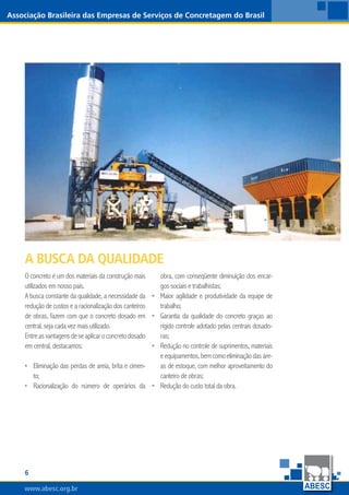 www.abesc.org.br
Associação Brasileira das Empresas de Serviços de Concretagem do Brasil
www.abesc.org.br
O concreto é um dos materiais da construção mais
utilizados em nosso país.
A busca constante da qualidade, a necessidade da
redução de custos e a racionalização dos canteiros
de obras, fazem com que o concreto dosado em
central, seja cada vez mais utilizado.
Entreasvantagensdeseaplicaroconcretodosado
em central, destacamos:
Eliminação das perdas de areia, brita e cimen-
to;
Racionalização do número de operários da
•
•
obra, com conseqüente diminuição dos encar-
gos sociais e trabalhistas;
Maior agilidade e produtividade da equipe de
trabalho;
Garantia da qualidade do concreto graças ao
rígido controle adotado pelas centrais dosado-
ras;
Redução no controle de suprimentos, materiais
eequipamentos,bemcomoeliminaçãodasáre-
as de estoque, com melhor aproveitamento do
canteiro de obras;
Redução do custo total da obra.
•
•
•
•
A Busca da Qualidade
 