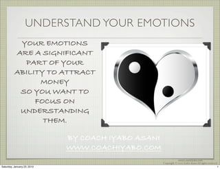 UNDERSTAND YOUR EMOTIONS
           YOUR EMOTIONS
          ARE A SIGNIFICANT
            PART OF YOUR
          ABILITY TO ATTRACT
                MONEY
           SO YOU WANT TO
               FOCUS ON
           UNDERSTANDING
                 THEM.

                             BY COACH IYABO ASANI
                             WWW.COACHIYABO.COM
                                                                www.CoachIyabo.com
                                                    Copyright © 2010 Iyabo Asani All rights reserved
Saturday, January 23, 2010                                                                          1
 