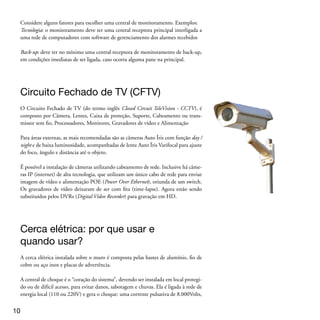 porém com baixíssima amperagem.

A sirene deve ser instalada por meio de fio na central de choque. O disparo ocorre
se houver quebra do fio da cerca ou tentativa de burlá-la ou algo enroscado e encos-
tando-se aos fios.




Fase final: a instalação dos equipamentos
A instalação de todos os sistemas eletrônicos de segurança (SES) deve ser realizada de
acordo com as normas técnicas, respeitando-se as orientações do manual dos equipa-
mentos que, pela lei, deve estar em português. Cada equipamento tem o seu manual.
Exija do fornecedor.

O ideal é que toda essa parte de instalação seja executada segundo as especificações
da norma técnica NBR 5410, que estabelece as condições das instalações de baixa
tensão para garantir o seu funcionamento adequado, a segurança das pessoas e de
animais domésticos e a conservação dos bens.

Após a instalação, deve ser feita a entrega técnica onde o consumidor deve receber o
treinamento de uso prático, os manuais e o termo de garantia. Também é importante
que você consumidor faça simulações junto com os técnicos para comprovar o fun-
cionamento e assinar o termo de entrega técnica.




Para entender a legislação
O segmento de segurança eletrônica não conta com legislação federal específica. A
ABESE trabalha nesse sentido e apresentou proposta de lei que resultou no PROJE-
TO DE LEI Nº 1.759, DE 2007. Se quiser entender a proposta, consulte: http://
www.camara.gov.br/sileg/integras/475704.pdf

Também há uma série de Normas Técnicas seguidas para execução das instalações
em geral e as empresas contratadas devem passar essas informações aos consumido-
res. Se você não for corretamente informado, exija os seus direitos.

                                                                                     
 