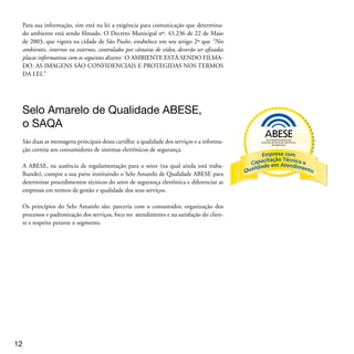 Os autores
David Fernandes da Silva: Diretor Executivo da Previne Security, especializada em
Consultoria em Segurança Empresarial e Projetos de Sistemas Integrados de Segu-
rança. Contatos: david@previnesecurity.com.br

Daniel Coelho: Consultor Jurídico e especialista em Sistemas Eletrônicos de Se-
gurança e Monitoramento Público e Privado. Co-Autor da primeira Norma do Selo
Amarelo de Qualidade ABESE. Contato: daniel_coelho@terra.com.br




Expediente
Coordenação Geral:
Conselho Executivo ABESE - Biênio 2009/2010

Redação Final e Revisão:
Texto Assessoria de Comunicações

Projeto Gráfico e Editoração:
Renato Hayashi




                                                                                
 