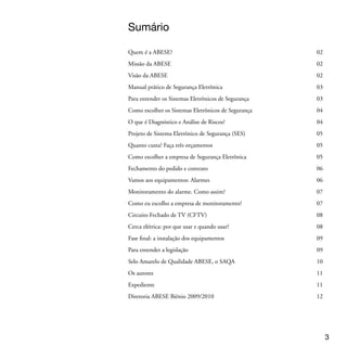 Quem é a ABESE
 A Associação Brasileira das Empresas de Sistemas Eletrônicos de Segurança (ABESE)
 é uma entidade presente em todo o País, criada em 1995 e sem fins lucrativos, que
 reúne empresas de todos os segmentos ligados à segurança eletrônica. São eles: Fabri-
 cantes, Distribuidores, Comerciantes e Prestadores de Serviços (Projetos, Instalações,
 Manutenção, Verificação de alarmes, Monitoramento, Inspeção técnica e Assistência
 técnica)

 A ABESE não apenas representa seus associados. Ela também dá suporte aos sindi-
 catos das empresas de sistemas eletrônicos de segurança, chamado SIESE de vários
 estados, e busca o desenvolvimento, a normatização e a profissionalização do setor,
 cuidando, inclusive, da capacitação dos profissionais, com cursos e eventos regionais,
 entre outras iniciativas.




 Missão da ABESE
 Fortalecer, capacitar e regulamentar o mercado nacional de sistemas eletrônicos de
 segurança, alinhado com os interesses dos seus associados




 Visão da ABESE
 Ser reconhecida no mercado nacional e internacional de Sistemas Eletrônicos de Se-
 gurança como uma entidade que organiza e defende os interesses dos seus associados,
 buscando a representatividade nacional por meio da criação de uma federação.





 