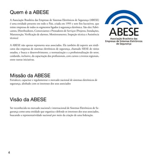 Manual prático de Segurança Eletrônica
Esta cartilha foi criada pela ABESE para informar o passo a passo da aquisição de
equipamentos e serviços para segurança eletrônica, colaborando para a compra do
melhor sistema para as suas necessidades.

A ABESE procura, assim, cumprir sua missão de defender as boas práticas na fabrica-
ção, venda, instalação e manutenção dos sistemas eletrônicos de segurança, alertando
os consumidores sobre os cuidados e precauções que devem ser tomadas antes, du-
rante e depois da contratação deste serviço.

Primeira dica: Segurança eletrônica “não se compra em balcão” e tudo começa pela
procura de empresas especializadas, devidamente legalizadas e com práticas respon-
sáveis.

Desde já queremos contar com sua avaliação. Nosso e-mail é: abese@abese.org.br. Caso
queira mais detalhes sobre essa cartilha, acessse o site da ABESE www.abese.org.br.




Para entender os Sistemas Eletrônicos
de Segurança
São três as finalidades básicas dos sistemas eletrônicos de segurança:
1. Detectar: Automaticamente pelo próprio equipamento, seja ele um sensor de
presença ou uma câmera com detecção de movimento; b) Acionada pelo ser humano
(o porteiro, por exemplo) que perceba uma invasão e aciona o botão de pânico.

2. Comunicar: Sonora, por meio do acionamento de uma ou mais sirenes;
Luminosa, por meio do acionamento de flashes de advertências ou de leds do pró-
prio teclado do sistema de alarme; Silenciosa, por meio do acionamento de um
botão de pânico que enviará dados à central de monitoramento ou de dados, quando
o alarme está monitorado 24h por meio da linha telefônica

3. Inibir: Ter um sistema de segurança eletrônica visível ou sonoro é mostrar aos inimi-
gos indesejáveis que o imóvel está protegido, inibindo uma possível ação invasiva.


                                                                                       
 