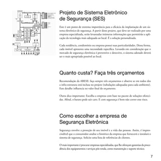 Para a escolha de empresas de segurança eletrônica conte com a ABESE. Você encon-
 tra a lista de empresas associadas no nosso site: www.abese.org.br

 No site você também tem à disposição empresas já certificadas com o Selo Amarelo
 de Qualidade ABESE e outras que estão em processo de certificação.




 Fechamento do pedido e contrato
 Esta é a última fase do processo. A ABESE recomenda a assinatura de um contrato de
 equipamento e outro de serviços mensais com a prestadora de serviços. O contrato
 de equipamento deve prever no mínimo a garantia dos produtos e serviços e o prazo
 de atendimento em caso de manutenção corretiva. Os serviços mensais prestados po-
 derão ser no mínimo de monitoramento 24 horas e manutenção preventiva, pois esta
 é de fundamental importância para o perfeito e regular funcionamento do sistema
 de segurança eletrônica.




 Vamos aos equipamentos: Alarmes
 De uma forma geral, os sistemas de alarmes são compostos por: Painel de alarme, Teclado,
 Sensores, Sirenes e Bateria de 12 volts (para falta ou corte de energia elétrica)

 O painel de alarme é o coração do sistema. Por isso, deve ficar escondido num local de difícil
 acesso e de preferência com a proteção de um sensor de movimento no local e de um sensor
 de abertura em sua caixa metálica de proteção. Também existem sensores de presença e de
 abertura sem fio.

 O teclado deve ser instalado o mais próximo possível da entrada ou saída do imóvel. Ele serve
 para armar e desarmar o sistema, checar seu funcionamento, inibir setores, cadastrar senhas,
 verificar memória de disparos (buffer), acionar pânico, fogo ou até emergência médica, etc.
 Para escolher o painel de alarme é preciso entender um conceito básico: os setores
 de cobertura. Os setores são usados para dividir o imóvel ou programar funções.
 Quanto mais setores houver, melhor será a identificação do imóvel e, portanto, dos
 locais eventualmente violados.


 