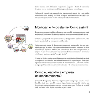 Considere alguns fatores para escolher uma central de monitoramento. Exemplos:
  Tecnologia: o monitoramento deve ter uma central receptora principal interligada a
  uma rede de computadores com software de gerenciamento dos alarmes recebidos

  Back-up: deve ter no mínimo uma central receptora de monitoramento de back-up,
  em condições imediatas de ser ligada, caso ocorra alguma pane na principal.




  Circuito Fechado de TV (CFTV)
  O Circuito Fechado de TV (do termo inglês Closed Circuit TeleVision - CCTV), é
  composto por Câmera, Lentes, Caixa de proteção, Suporte, Cabeamento ou trans-
  missor sem fio, Processadores, Monitores, Gravadores de vídeo e Alimentação

  Para áreas externas, as mais recomendadas são as câmeras Auto Íris com função day /
  night e de baixa luminosidade, acompanhadas de lente Auto Íris Varifocal para ajuste
  do foco, ângulo e distância até o objeto.

  É possível a instalação de câmeras utilizando cabeamento de rede. Inclusive há câme-
  ras IP (internet) de alta tecnologia, que utilizam um único cabo de rede para enviar
  imagem de vídeo e alimentação POE (Power Over Ethernet), oriunda de um switch.
  Os gravadores de vídeo deixaram de ser com fita (time-lapse). Agora estão sendo
  substituídos pelos DVRs (Digital Vídeo Recorder) para gravação em HD.




  Cerca elétrica: por que usar e
  quando usar?
  A cerca elétrica instalada sobre o muro é composta pelas hastes de alumínio, fio de
  cobre ou aço inox e placas de advertência.

  A central de choque é o “coração do sistema”, devendo ser instalada em local protegi-
  do ou de difícil acesso, para evitar danos, sabotagem e chuvas. Ela é ligada à rede de
  energia local (110 ou 220V) e gera o choque: uma corrente pulsativa de 8.000Volts,


0
 