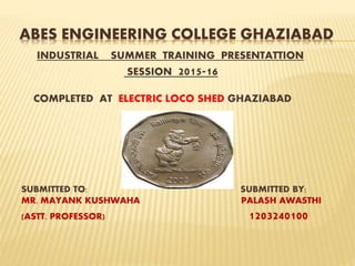 ABES ENGINEERING COLLEGE GHAZIABAD
INDUSTRIAL SUMMER TRAINING PRESENTATTION
SESSION 2015-16
COMPLETED AT ELECTRIC LOCO SHED GHAZIABAD
SUBMITTED TO: SUBMITTED BY:
MR. MAYANK KUSHWAHA PALASH AWASTHI
(ASTT. PROFESSOR) 1203240100
 