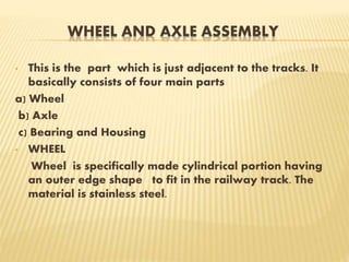 WHEEL AND AXLE ASSEMBLY
• This is the part which is just adjacent to the tracks. It
basically consists of four main parts
a) Wheel
b) Axle
c) Bearing and Housing
• WHEEL
Wheel is specifically made cylindrical portion having
an outer edge shape to fit in the railway track. The
material is stainless steel.
 
