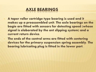 AXLE BEARINGS
• A taper roller cartridge type bearing is used and it
makes up a preassembled unit. The axle bearings on the
bogie are fitted with sensors for detecting speed (whose
signal is elaborated by the ant slipping system) and a
current return device.
• The ends of the control arms are fitted with centering
devices for the primary suspension spring assembly. The
bearing lubricating plug is fitted in the lower part.
 