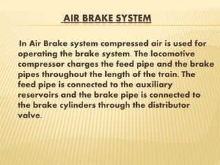 AIR BRAKE SYSTEM
In Air Brake system compressed air is used for
operating the brake system. The locomotive
compressor charges the feed pipe and the brake
pipes throughout the length of the train. The
feed pipe is connected to the auxiliary
reservoirs and the brake pipe is connected to
the brake cylinders through the distributor
valve.
 
