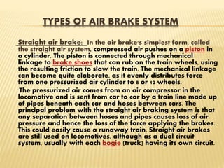 TYPES OF AIR BRAKE SYSTEM
Straight air brake: In the air brake's simplest form, called
the straight air system, compressed air pushes on a piston in
a cylinder. The piston is connected through mechanical
linkage to brake shoes that can rub on the train wheels, using
the resulting friction to slow the train. The mechanical linkage
can become quite elaborate, as it evenly distributes force
from one pressurized air cylinder to 8 or 12 wheels.
The pressurized air comes from an air compressor in the
locomotive and is sent from car to car by a train line made up
of pipes beneath each car and hoses between cars. The
principal problem with the straight air braking system is that
any separation between hoses and pipes causes loss of air
pressure and hence the loss of the force applying the brakes.
This could easily cause a runaway train. Straight air brakes
are still used on locomotives, although as a dual circuit
system, usually with each bogie (truck) having its own circuit.
 