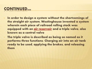 CONTINUED…
• In order to design a system without the shortcomings of
the straight air system, Westinghouse invented a system
wherein each piece of railroad rolling stock was
equipped with an air reservoir and a triple valve, also
known as a control valve
• The triple valve is described as being so named as it
performs three functions: Charging air into an air tank
ready to be used, applying the brakes, and releasing
them
 
