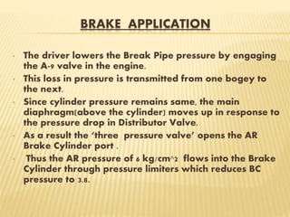 BRAKE APPLICATION
• The driver lowers the Break Pipe pressure by engaging
the A-9 valve in the engine.
• This loss in pressure is transmitted from one bogey to
the next.
• Since cylinder pressure remains same, the main
diaphragm(above the cylinder) moves up in response to
the pressure drop in Distributor Valve.
• As a result the ‘three pressure valve’ opens the AR
Brake Cylinder port .
• Thus the AR pressure of 6 kg/cm^2 flows into the Brake
Cylinder through pressure limiters which reduces BC
pressure to 3.8.
 