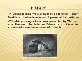 HISTORY
• 1st Electric locomotive was built by a Scotsman, Robert
Davidson of Aberdeen in 1837 & powered by batteries.
• 1st Electric passenger train was presented by Werner
von Siemens at Berlin in 1879. Driven by a 2.2 kW motor
& reached a maximum speed of 13 km/h
 