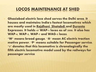 LOCOS MAINTENANCE AT SHED
• Ghaziabad electric loco shed serves the Delhi area. It
houses and maintains India's fastest locomotives which
are mostly used in Rajdhani, Shatabdi and Duronto
Expresses. It holds 47 WAP-1 locos as of 2008. It also has
WAP-4, WAP-5, WAP-7 and WAG-5 locos.
• "W" means broad gauge. "A" mean AC electric traction
motive power. "P" means suitable for Passenger service.
"5" denotes that this locomotive is chronologically the
fifth electric locomotive model used by the railways for
passenger service
 