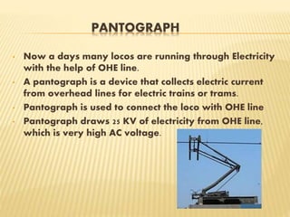 PANTOGRAPH
• Now a days many locos are running through Electricity
with the help of OHE line.
• A pantograph is a device that collects electric current
from overhead lines for electric trains or trams.
• Pantograph is used to connect the loco with OHE line
• Pantograph draws 25 KV of electricity from OHE line,
which is very high AC voltage.
 