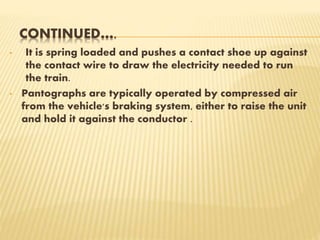 CONTINUED….
• It is spring loaded and pushes a contact shoe up against
the contact wire to draw the electricity needed to run
the train.
• Pantographs are typically operated by compressed air
from the vehicle's braking system, either to raise the unit
and hold it against the conductor .
 