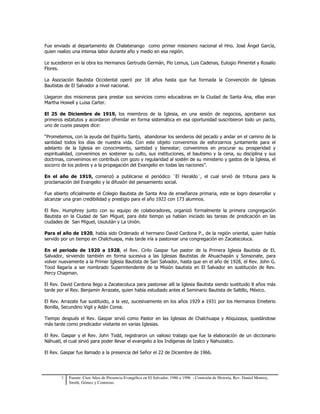 Fue enviado al departamento de Chalatenango como primer misionero nacional el Hno. José Ángel García, 
quien realizo una intensa labor durante año y medio en esa región. 
Le sucedieron en la obra los Hermanos Gertrudis Germán, Pío Lemus, Luis Cadenas, Eulogio Pimentel y Rosalío 
Flores. 
La Asociación Bautista Occidental operó por 18 años hasta que fue formada la Convención de Iglesias 
Bautistas de El Salvador a nivel nacional. 
Llegaron dos misioneras para prestar sus servicios como educadoras en la Ciudad de Santa Ana, ellas eran 
Martha Howell y Luisa Carter. 
El 25 de Diciembre de 1919, los miembros de la Iglesia, en una sesión de negocios, aprobaron sus 
primeros estatutos y acordaron ofrendar en forma sistemática en esa oportunidad suscribieron todo un pacto, 
uno de cuyos pasajes dice: 
“Prometemos, con la ayuda del Espíritu Santo, abandonar los senderos del pecado y andar en el camino de la 
santidad todos los días de nuestra vida. Con este objeto convenimos de esforzarnos juntamente para el 
adelanto de la Iglesia en conocimiento, santidad y bienestar; convenimos en procurar su prosperidad y 
espiritualidad, convenimos en sostener su culto, sus instituciones, el bautismo y la cena, su disciplina y sus 
doctrinas, convenimos en contribuís con gozo y regularidad al sostén de su ministerio y gastos de la Iglesia, el 
socorro de los pobres y a la propagación del Evangelio en todas las naciones”. 
En el año de 1919, comenzó a publicarse el periódico ¨El Heraldo¨, el cual sirvió de tribuna para la 
proclamación del Evangelio y la difusión del pensamiento social. 
Fue abierto oficialmente el Colegio Bautista de Santa Ana de enseñanza primaria, este se logro desarrollar y 
alcanzar una gran credibilidad y prestigio para el año 1922 con 173 alumnos. 
El Rev. Humphrey junto con su equipo de colaboradores, organizó formalmente la primera congregación 
Bautista en la Ciudad de San Miguel, para éste tiempo ya habían iniciado las tareas de predicación en las 
ciudades de San Miguel, Usulután y La Unión. 
Para el año de 1920, había sido Ordenado el hermano David Cardona P., de la región oriental, quien había 
servido por un tiempo en Chalchuapa, más tarde iría a pastorear una congregación en Zacatecoluca. 
En el periodo de 1920 a 1928, el Rev. Cirilo Gaspar fue pastor de la Primera Iglesia Bautista de EL 
Salvador, sirviendo también en forma sucesiva a las Iglesias Bautistas de Ahuachapán y Sonsonate, para 
volver nuevamente a la Primer Iglesia Bautista de San Salvador, hasta que en el año de 1928, el Rev. John G. 
Tood llagaría a ser nombrado Superintendente de la Misión bautista en El Salvador en sustitución de Rev. 
Percy Chapman. 
El Rev. David Cardona llego a Zacatecoluca para pastorear allí la Iglesia Bautista siendo sustituido 8 años más 
tarde por el Rev. Benjamín Arrazate, quien había estudiado antes el Seminario Bautista de Saltillo, México. 
El Rev. Arrazate fue sustituido, a la vez, sucesivamente en los años 1929 a 1931 por los Hermanos Emeterio 
Bonilla, Secundino Vigil y Adán Corea. 
Tiempo después el Rev. Gaspar sirvió como Pastor en las Iglesias de Chalchuapa y Atiquizaya, quedándose 
más tarde como predicador visitante en varias Iglesias. 
El Rev. Gaspar y el Rev. John Todd, registraron un valioso trabajo que fue la elaboración de un diccionario 
Náhuatl, el cual sirvió para poder llevar el evangelio a los Indígenas de Izalco y Nahuizalco. 
El Rev. Gaspar fue llamado a la presencia del Señor el 22 de Diciembre de 1966. 
3 Fuente: Cien Años de Presencia Evangélica en El Salvador, 1986 a 1996 - Comisión de Historia, Rev. Daniel Monroy, 
Smith, Gómez y Contreras. 
 