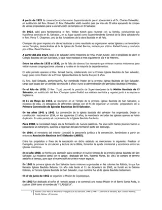 A partir de 1921 la convención nombro como Superintendente para Latinoamérica al Dr. Charles Detweiller, 
en sustitución del Rev. Brewer. El Rev. Detweiller visitó nuestro país por más de 20 años apoyando la compra 
de varias propiedades para la construcción de templos en El Salvador. 
En 1922, salió para Norteamérica el Rev. Willian Keech para reunirse con su familia, concluyendo sus 
fructíferos servicios en EL Salvador., en su lugar quedó como Superintendente General de la Obra salvadoreña 
el Rev. Percy T. Chapman, uno de los fundadores de la obra Bautista en el País. 
Champan dio gran impulso a la obras bautistas y como resultado se organizaron varias Iglesias y se levantaron 
varios Templos, destacándose el de la Iglesia de Ciudad Barrios, iniciado por el Hno. Rafael Funes y concluido 
por el Rev. David Cardona. 
A partir del año 1924, llegó a El Salvador como misionera la Hrna, Vivian Saylor, con el propósito de abrir el 
Colegio Bautista de San Salvador, lo que hace realidad al mes siguiente el día 4 de Febrero. 
Entre los años de 1925 a 1930, por la falta de obreros fue necesario que vinieran nuevos misioneros para 
visitar nuevas congregaciones urbanas y rurales en la mayoría de departamentos. 
En este periodo aparece el Rev. Ismael García, colaborando con la Primera Iglesia Bautista de San salvador, 
luego paso como Pastor de la Primer Iglesia Bautista de Santa Ana por 8 años. 
EL Rev. José Delgado, portorriqueño, fue nombrado Pastor de la primera Iglesia Bautista de San Salvador, 
cargo que ocupo por un período de más de 3 años y tuvo la administración del periódico Bautista El Heraldo. 
En el Año de 1928, El Rev. Todd, asumió la posición de Superintendente de la Misión Bautista de El 
Salvador, en sustitución del Rev. Champan quien finalizó sus valiosos servicios y regreso junto a su esposa a 
Inglaterra. 
El 11 de Mayo de 1934, se reunieron en el Templo de la primera Iglesia Bautista de San Salvador, a 
iniciativa de esta, 21 delegados de diferentes iglesias con el fin de organizar un concilio preparatorio de la 
Primera Convención de Iglesias Bautistas de El Salvador. 
En los años 1941 y 1943. La convención de la iglesia bautista del salvador fue organizada. Desde la 
constitución nacional en 1934, en los siguientes 15 años, la membrecía de todas las iglesias apenas se había 
duplicado. En este periodo el crecimiento de la Iglesia Bautista fue lento. 
Para 1960, la necesidad mayor era la formación de nuevos pastores. Por esa razón barios jóvenes fueron a 
capacitarse al extranjero, quienes al regresar del país formaron parte del liderazgo. 
En 1964, el ministerio del interior concedió la personería jurídica a la convención, llamándose a partir de 
entonces Asociación Bautista de El Salvador (ABES). 
Entre los propósitos o fines de la Asociación en dicho estatuto se mencionara lo siguiente: Predicar el 
Evangelio, promover la circulación y lectura de la Biblia, fomentar la ayuda ministerial y económica entre las 
iglesias miembros. 
En el año 1960, se formo una comisión para construir el nuevo templo de la primera iglesia bautista de San 
Salvador. La iniciativa contó con el apoyo dedicado del Rev. Roberto Fisher. En 1961 se compro el terreno 
aledaño al tiempo, para que el nuevo edificio tuviera mayor espacio. 
En 1961 la primera iglesia de San Salvador tenia misiones organizadas en las colonias las Rábida, la que fue 
llamada Iglesia Bautista Betania. Un año más tarde el 11 de diciembre de 1962, se fundó en la Colonia 
Dolores, la Tercera Iglesia Bautista de San Salvador, cuyo nombre fue el de iglesia Bautista Getsemaní. 
El 17 de junio de 1962 se organizo la Misión de Cojutepeque. 
En 1963 fue dedicado al señor el templo apopa y se comenzó una nueva Misión en el Barrio Santa Anita, la 
cual en 1984 tomo el nombre de “FILADELFIA”. 
4 Fuente: Cien Años de Presencia Evangélica en El Salvador, 1986 a 1996 - Comisión de Historia, Rev. Daniel Monroy, 
Smith, Gómez y Contreras. 
 
