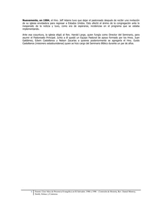 Nuevamente, en 1984, el Hno. Jeff Adams tuvo que dejar el pastoreado después de recibir una invitación 
de su iglesia envidadora para regresar a Estados Unidos. Esto afectó el ánimo de la congregación ante lo 
inesperado de la noticia y tuvo, como era de esperarse, incidencias en el programa que se estaba 
implementando. 
Ante esa coyuntura, la iglesia eligió al Rev. Harold Large, quien fungía como Director del Seminario, para 
asumir el Pastoreado Principal. Junto a él quedó un Equipo Pastoral de apoyo formado por los Hnos. Juan 
Galdámez, Edwin Castellanos y Nelson Zacarías a quienes posteriormente se agregaría el Hno. Guido 
Castellanos (misionero estadounidense) quien se hizo cargo del Seminario Bíblico durante un par de años. 
6 Fuente: Cien Años de Presencia Evangélica en El Salvador, 1986 a 1996 - Comisión de Historia, Rev. Daniel Monroy, 
Smith, Gómez y Contreras. 
